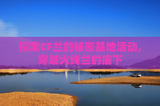 探索CF兰的秘密基地活动,穿越火线兰的底下