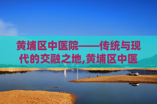 黄埔区中医院——传统与现代的交融之地,黄埔区中医院是三甲医院吗