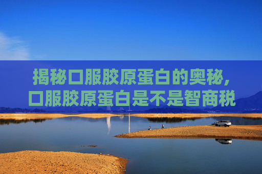 揭秘口服胶原蛋白的奥秘,口服胶原蛋白是不是智商税