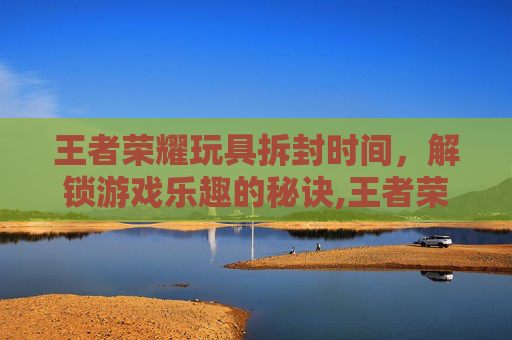 王者荣耀玩具拆封时间，解锁游戏乐趣的秘诀,王者荣耀玩具拆封时间多久