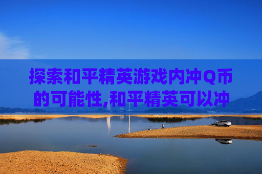 探索和平精英游戏内冲Q币的可能性,和平精英可以冲q币吗