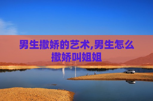 男生撒娇的艺术,男生怎么撒娇叫姐姐