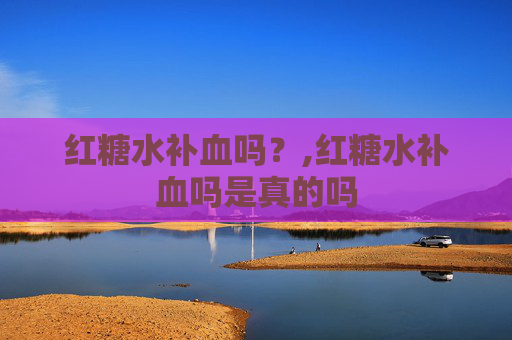 红糖水补血吗？,红糖水补血吗是真的吗