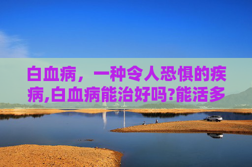 白血病，一种令人恐惧的疾病,白血病能治好吗?能活多久?