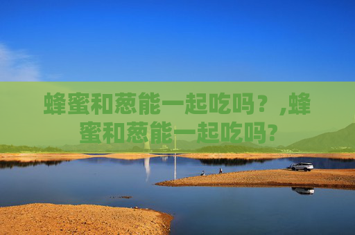蜂蜜和葱能一起吃吗？,蜂蜜和葱能一起吃吗?