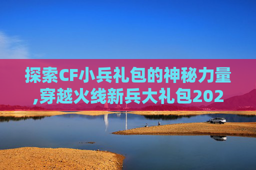 探索CF小兵礼包的神秘力量,穿越火线新兵大礼包2020