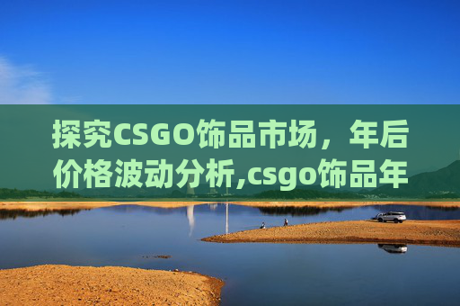 探究CSGO饰品市场，年后价格波动分析,csgo饰品年后什么时候降