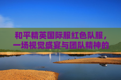 和平精英国际服红色队服，一场视觉盛宴与团队精神的展现,和平精英国际服红色队服是谁