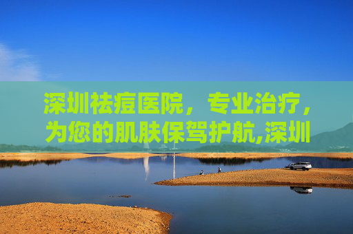深圳祛痘医院，专业治疗，为您的肌肤保驾护航,深圳祛痘医院有哪些