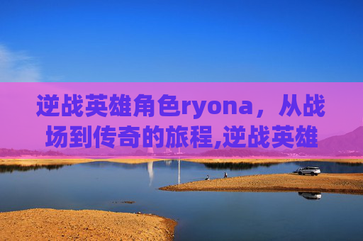 逆战英雄角色ryona，从战场到传奇的旅程,逆战英雄角色