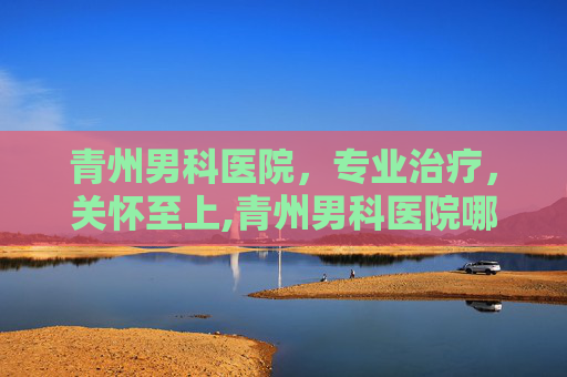 青州男科医院，专业治疗，关怀至上,青州男科医院哪家最好