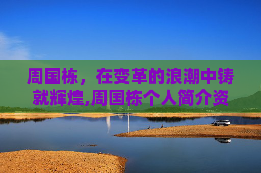 周国栋，在变革的浪潮中铸就辉煌,周国栋个人简介资料