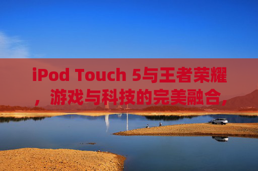 iPod Touch 5与王者荣耀，游戏与科技的完美融合,ipod touch王者荣耀