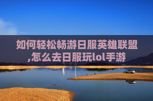 如何轻松畅游日服英雄联盟,怎么去日服玩lol手游