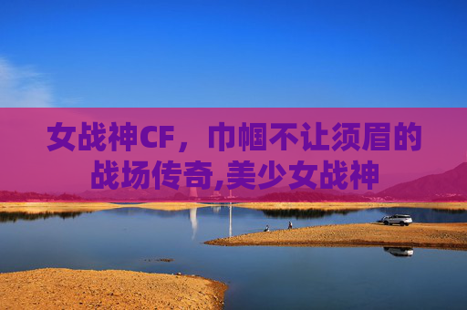 女战神CF，巾帼不让须眉的战场传奇,美少女战神