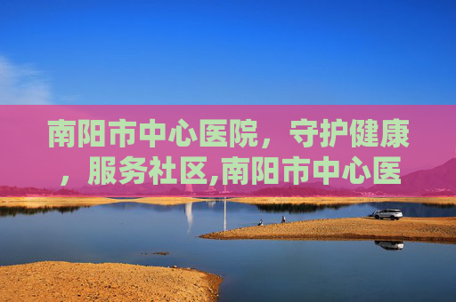 南阳市中心医院，守护健康，服务社区,南阳市中心医院党委书记