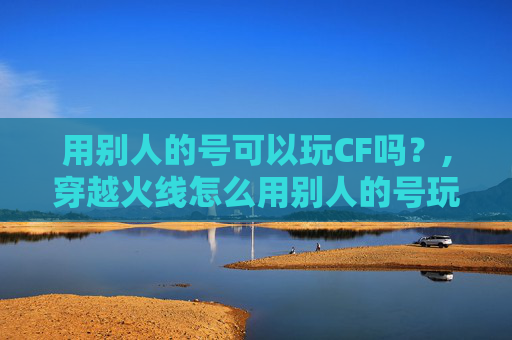 用别人的号可以玩CF吗？,穿越火线怎么用别人的号玩