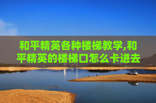 和平精英各种楼梯教学,和平精英的楼梯口怎么卡进去