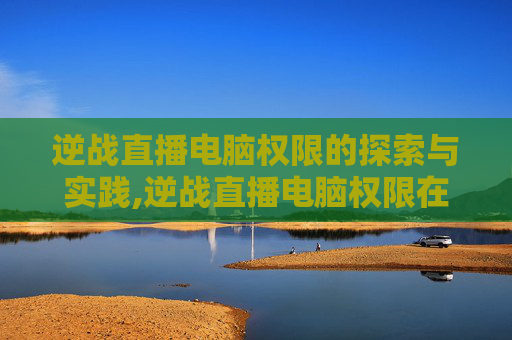 逆战直播电脑权限的探索与实践,逆战直播电脑权限在哪