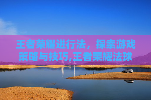 王者荣耀进行法，探索游戏策略与技巧,王者荣耀法球流削弱