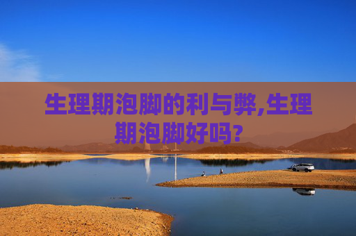 生理期泡脚的利与弊,生理期泡脚好吗?
