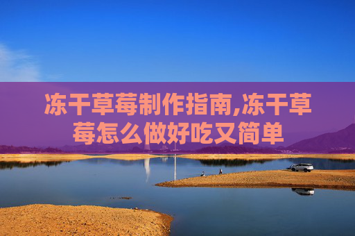 冻干草莓制作指南,冻干草莓怎么做好吃又简单