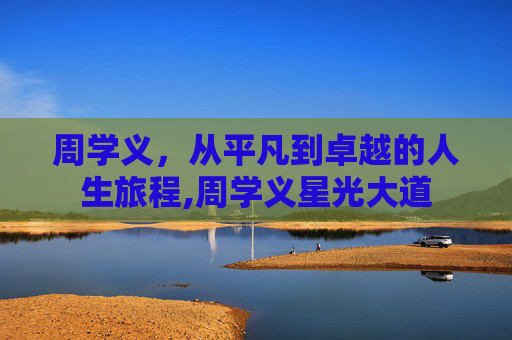 周学义，从平凡到卓越的人生旅程,周学义星光大道