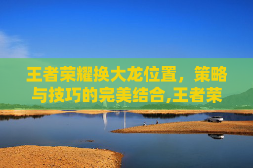 王者荣耀换大龙位置，策略与技巧的完美结合,王者荣耀换大龙位置教程