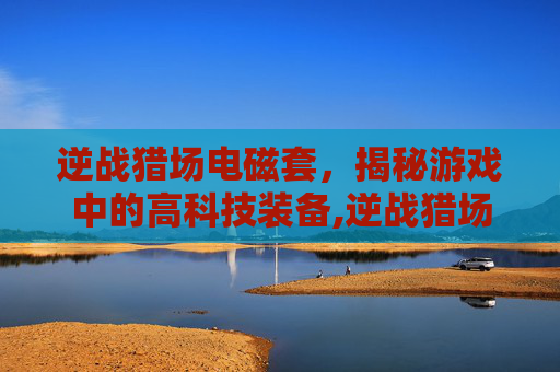 逆战猎场电磁套，揭秘游戏中的高科技装备,逆战猎场套装武器