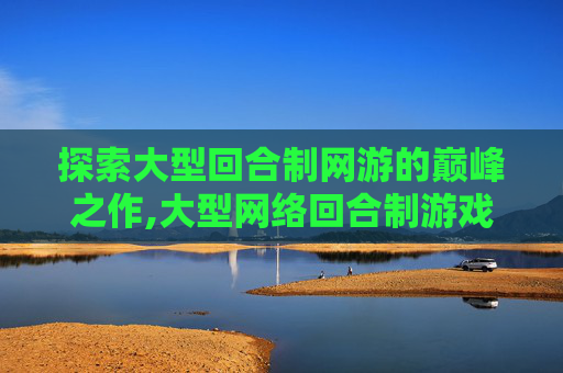 探索大型回合制网游的巅峰之作,大型网络回合制游戏