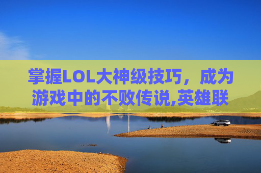 掌握LOL大神级技巧，成为游戏中的不败传说,英雄联盟大神玩什么英雄
