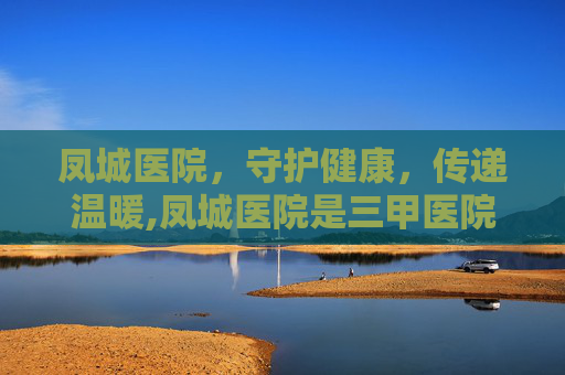 凤城医院，守护健康，传递温暖,凤城医院是三甲医院吗