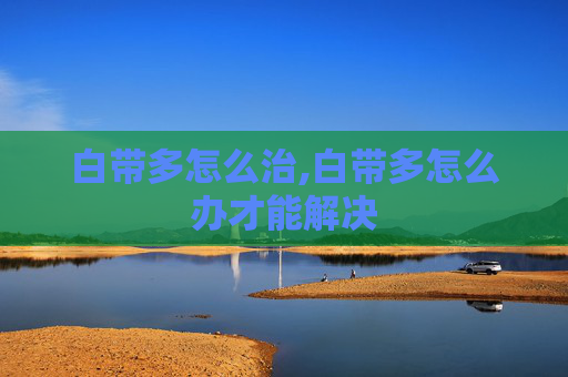 白带多怎么治,白带多怎么办才能解决