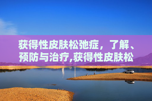 获得性皮肤松弛症，了解、预防与治疗,获得性皮肤松弛症是什么原因造成的