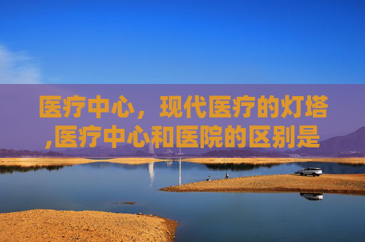 医疗中心，现代医疗的灯塔,医疗中心和医院的区别是什么
