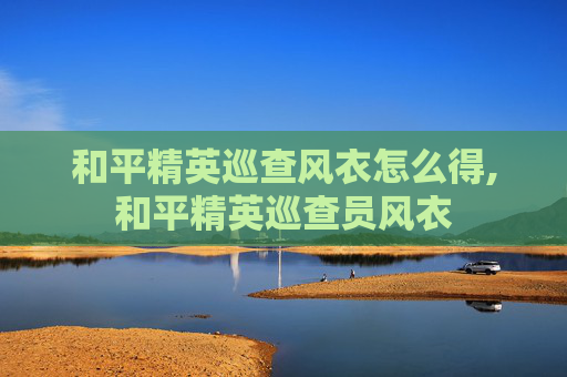和平精英巡查风衣怎么得,和平精英巡查员风衣