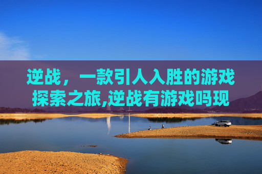 逆战，一款引人入胜的游戏探索之旅,逆战有游戏吗现在