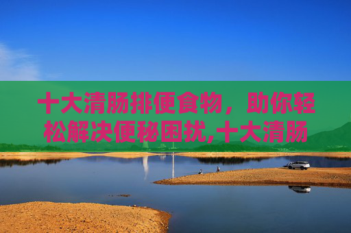 十大清肠排便食物，助你轻松解决便秘困扰,十大清肠排便食物吃什么可以拉肚子