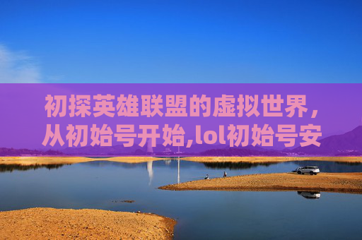 初探英雄联盟的虚拟世界，从初始号开始,lol初始号安全吗