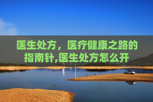 医生处方，医疗健康之路的指南针,医生处方怎么开