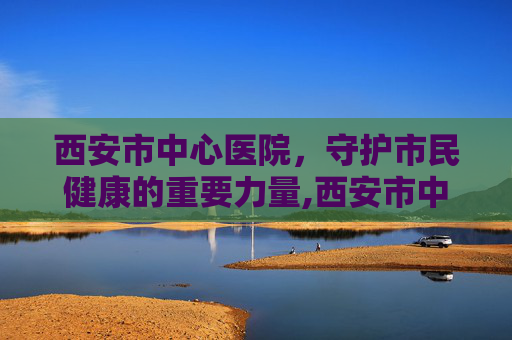 西安市中心医院，守护市民健康的重要力量,西安市中心医院官网