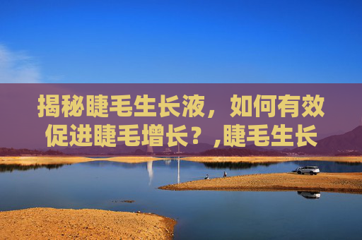 揭秘睫毛生长液，如何有效促进睫毛增长？,睫毛生长液对身体有危害吗