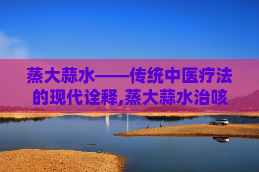 蒸大蒜水——传统中医疗法的现代诠释,蒸大蒜水治咳嗽吗