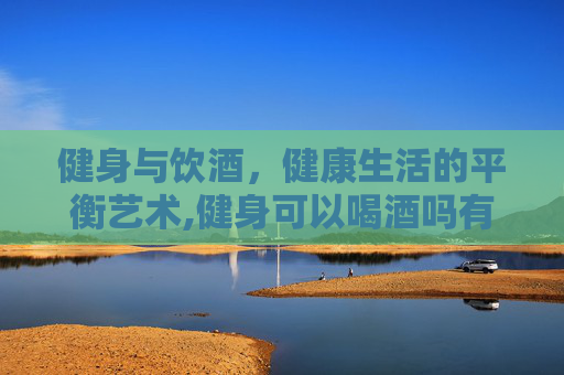 健身与饮酒，健康生活的平衡艺术,健身可以喝酒吗有影响吗