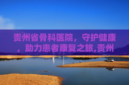 贵州省骨科医院，守护健康，助力患者康复之旅,贵州省骨科医院挂号预约挂号
