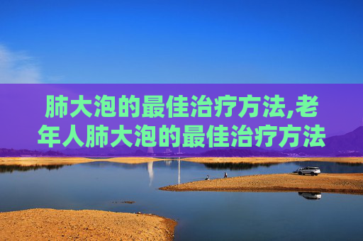 肺大泡的最佳治疗方法,老年人肺大泡的最佳治疗方法