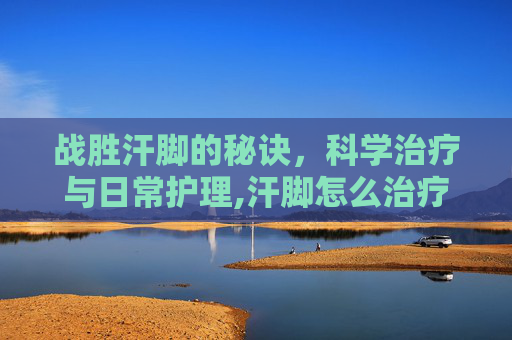 战胜汗脚的秘诀，科学治疗与日常护理,汗脚怎么治疗简单有效的方法
