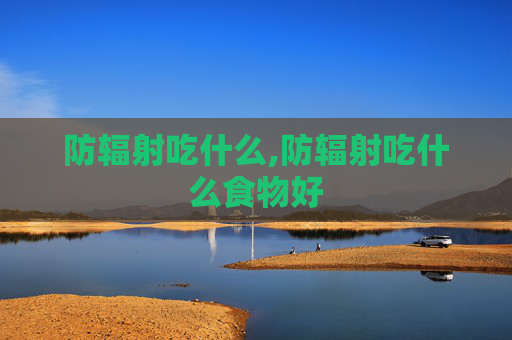 防辐射吃什么,防辐射吃什么食物好