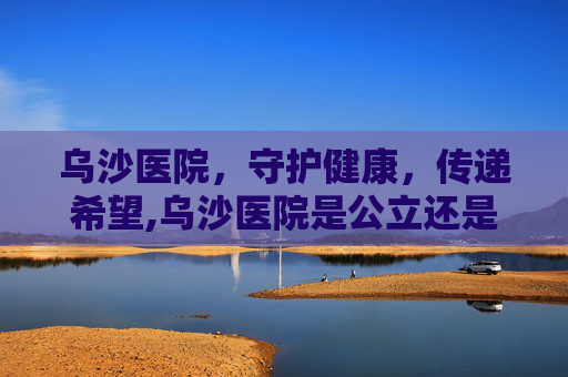 乌沙医院，守护健康，传递希望,乌沙医院是公立还是私立