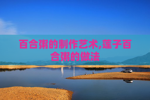 百合粥的制作艺术,莲子百合粥的做法